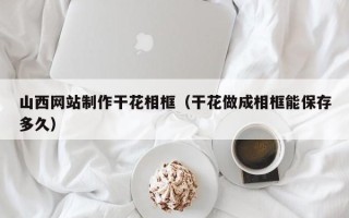 运城山西网站制作干花相框（干花做成相框能保存多久）